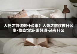 人死之前该做什么事？人死之前该做什么事-象吃饱饭-喝好酒-还有什么