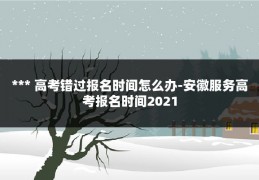 *** 高考错过报名时间怎么办-安徽服务高考报名时间2021