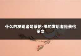 什么的发明者是蔡伦-纸的发明者是蔡伦英文