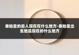 秦始皇的后人现在在什么地方-秦始皇出生地是现在的什么地方