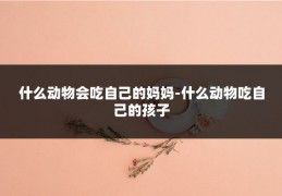 什么动物会吃自己的妈妈-什么动物吃自己的孩子