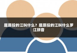 屈原投的江叫什么？屈原投的江叫什么罗江拼音