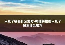 人死了会去什么地方-神仙转世的人死了会去什么地方