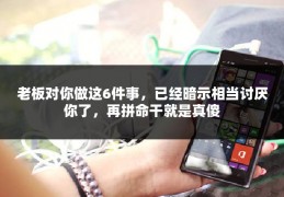 老板对你做这6件事，已经暗示相当讨厌你了，再拼命干就是真傻