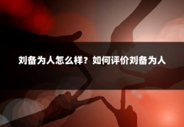 刘备为人怎么样？如何评价刘备为人