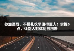 参加酒局，不懂礼仪早晚得罪人！掌握5点，让别人对你刮目相看