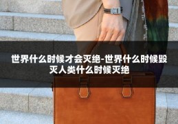 世界什么时候才会灭绝-世界什么时候毁灭人类什么时候灭绝