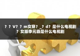 ？？V？？m女穿？_？d？是什么电视剧？女版李元霸是什么电视剧