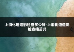 上消化道造影检查多少钱-上消化道造影检查痛苦吗