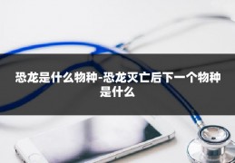 恐龙是什么物种-恐龙灭亡后下一个物种是什么