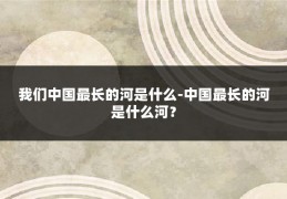 我们中国最长的河是什么-中国最长的河是什么河？