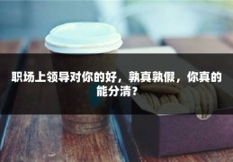 职场上领导对你的好，孰真孰假，你真的能分清？