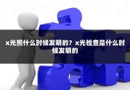 x光照什么时候发明的？x光检查是什么时候发明的