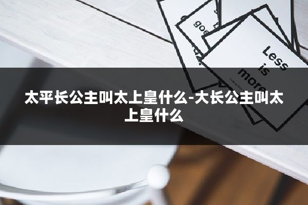 太平长公主叫太上皇什么-大长公主叫太上皇什么