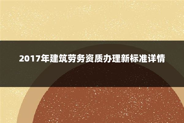 2017年建筑劳务资质办理新标准详情