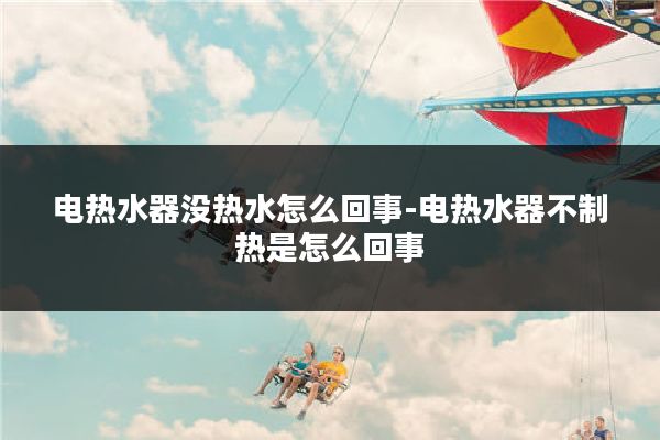 电热水器没热水怎么回事-电热水器不制热是怎么回事