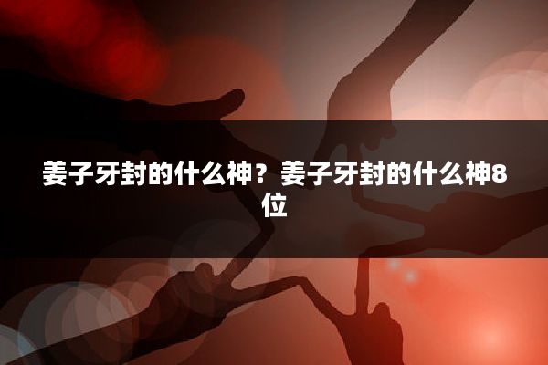 姜子牙封的什么神？姜子牙封的什么神8位