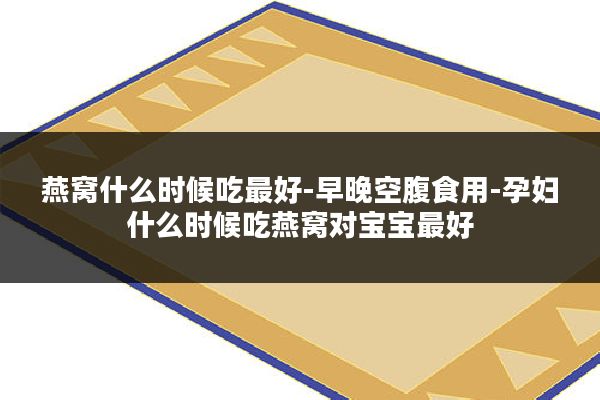 燕窝什么时候吃最好-早晚空腹食用-孕妇什么时候吃燕窝对宝宝最好