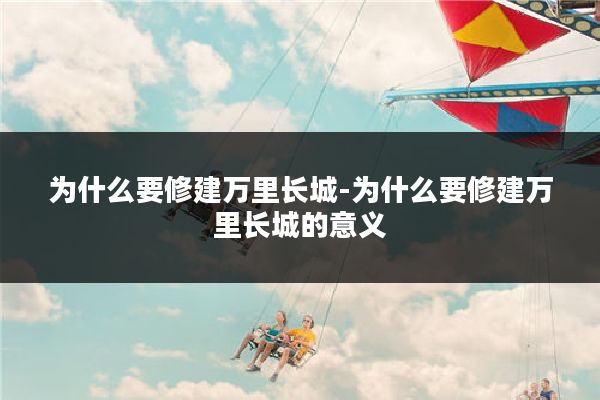 为什么要修建万里长城-为什么要修建万里长城的意义