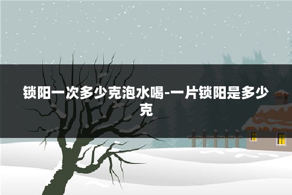 锁阳一次多少克泡水喝-一片锁阳是多少克