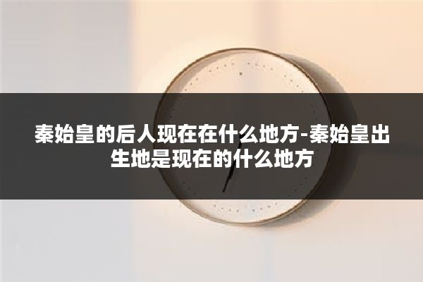 秦始皇的后人现在在什么地方-秦始皇出生地是现在的什么地方