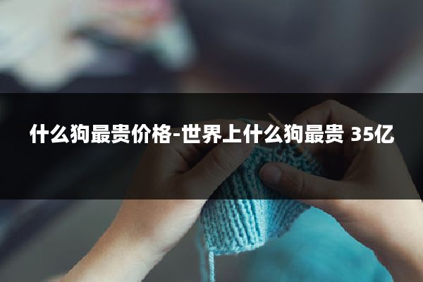 什么狗最贵价格-世界上什么狗最贵 35亿