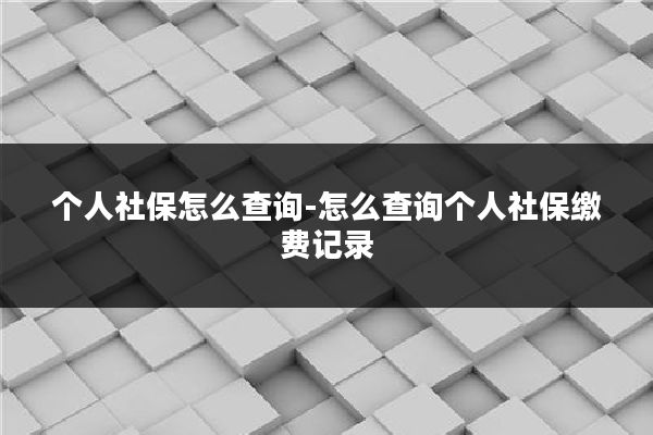 个人社保怎么查询-怎么查询个人社保缴费记录