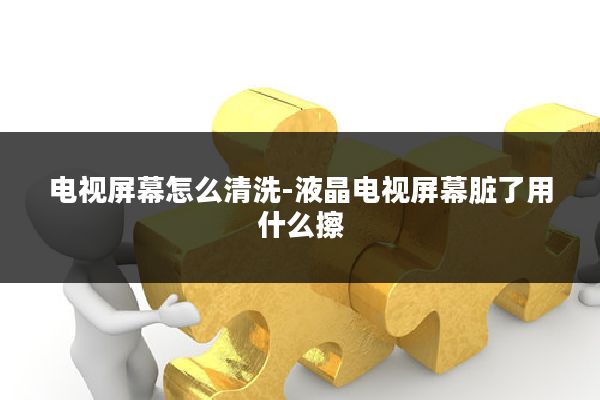 电视屏幕怎么清洗-液晶电视屏幕脏了用什么擦