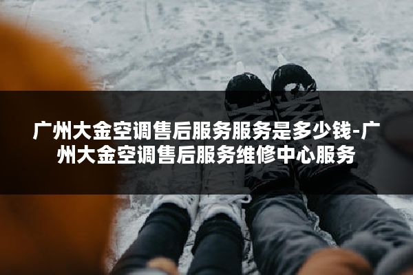 广州大金空调售后服务服务是多少钱-广州大金空调售后服务维修中心服务