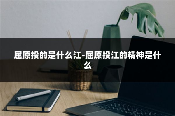 屈原投的是什么江-屈原投江的精神是什么