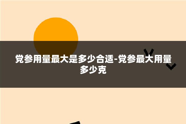 党参用量最大是多少合适-党参最大用量多少克