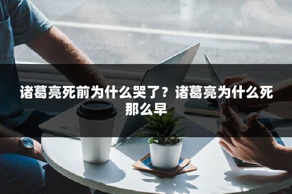 诸葛亮死前为什么哭了？诸葛亮为什么死那么早