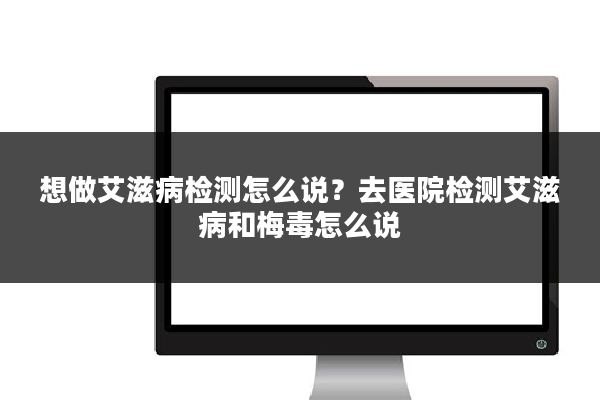 想做艾滋病检测怎么说？去医院检测艾滋病和梅毒怎么说