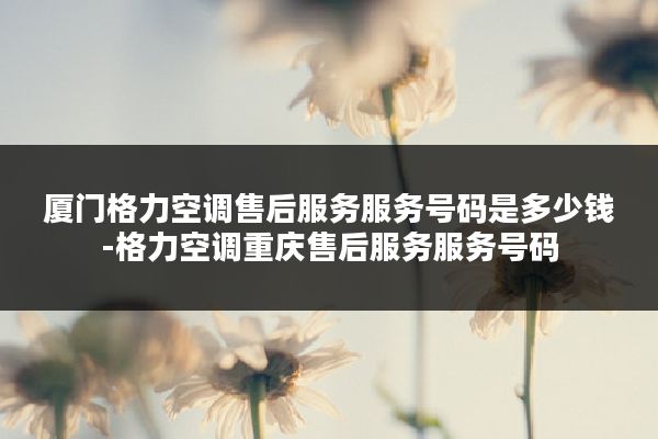 厦门格力空调售后服务服务号码是多少钱-格力空调重庆售后服务服务号码