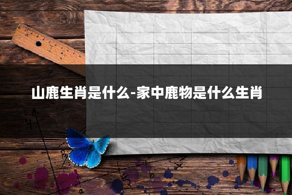 山鹿生肖是什么-家中鹿物是什么生肖