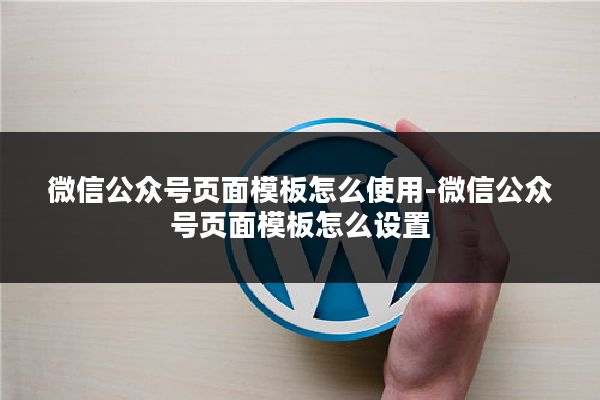 微信公众号页面模板怎么使用-微信公众号页面模板怎么设置