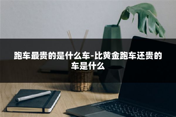 跑车最贵的是什么车-比黄金跑车还贵的车是什么