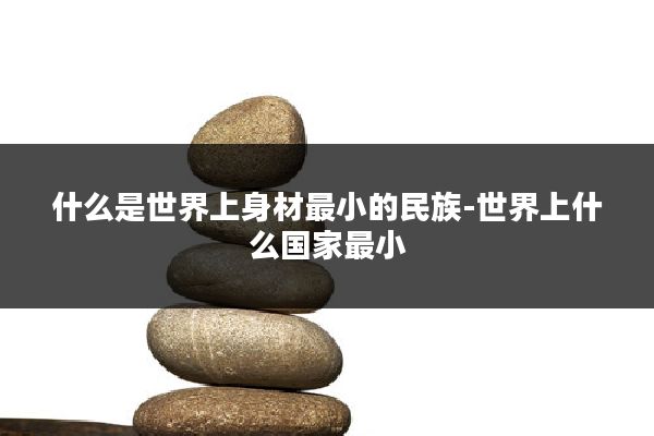 什么是世界上身材最小的民族-世界上什么国家最小