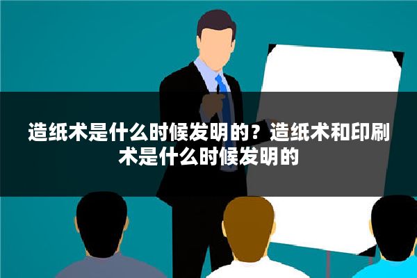 造纸术是什么时候发明的？造纸术和印刷术是什么时候发明的