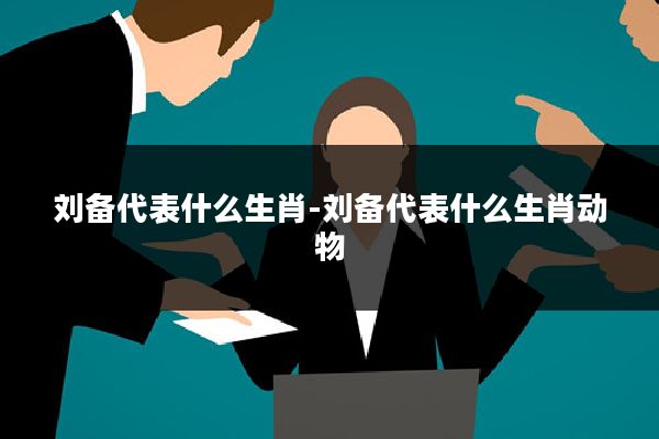 刘备代表什么生肖-刘备代表什么生肖动物