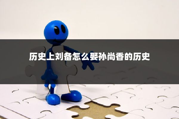 历史上刘备怎么娶孙尚香的历史