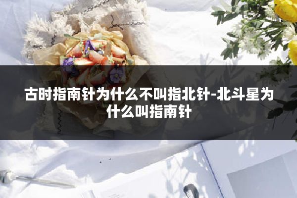 古时指南针为什么不叫指北针-北斗星为什么叫指南针