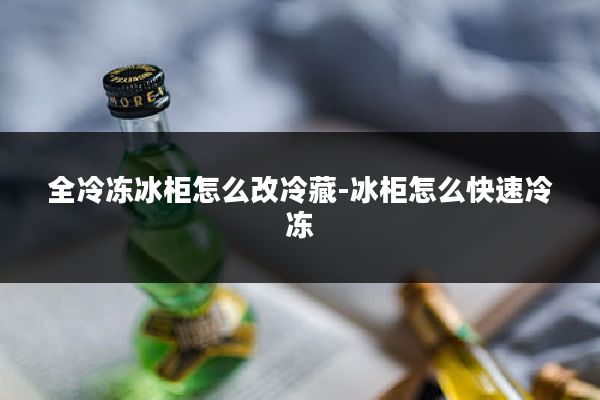 全冷冻冰柜怎么改冷藏-冰柜怎么快速冷冻