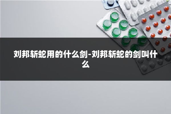 刘邦斩蛇用的什么剑-刘邦斩蛇的剑叫什么