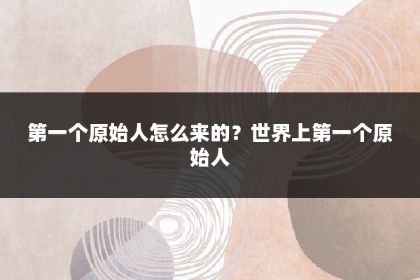 第一个原始人怎么来的？世界上第一个原始人