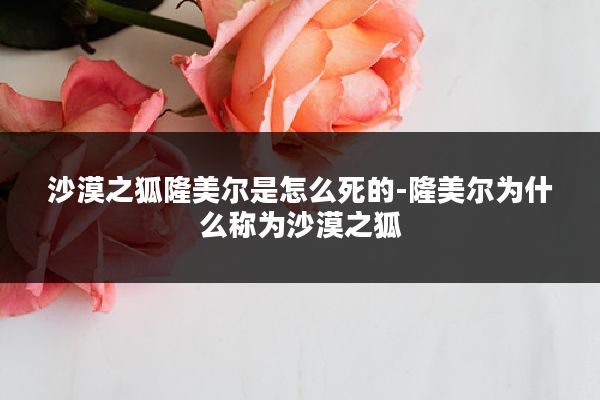 沙漠之狐隆美尔是怎么死的-隆美尔为什么称为沙漠之狐