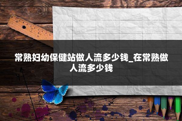 常熟妇幼保健站做人流多少钱_在常熟做人流多少钱