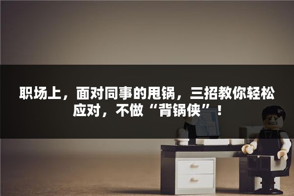 职场上，面对同事的甩锅，三招教你轻松应对，不做“背锅侠”！