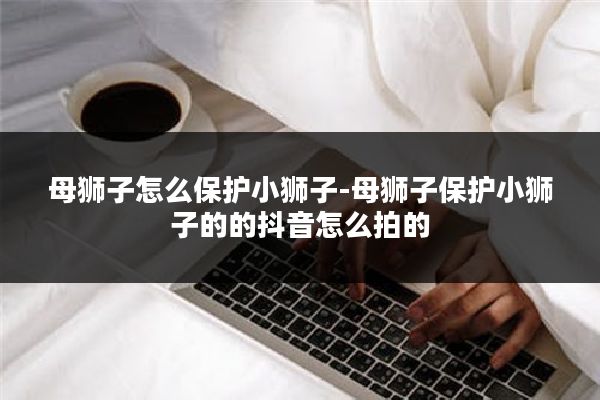 母狮子怎么保护小狮子-母狮子保护小狮子的的抖音怎么拍的