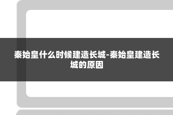 秦始皇什么时候建造长城-秦始皇建造长城的原因